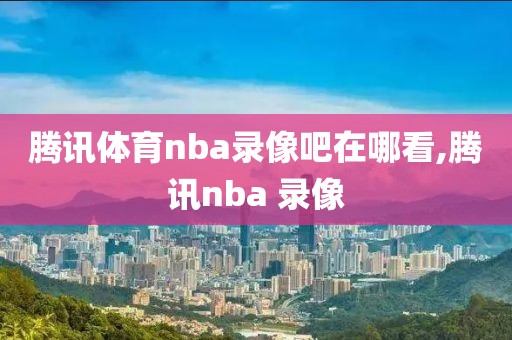 腾讯体育nba录像吧在哪看,腾讯nba 录像