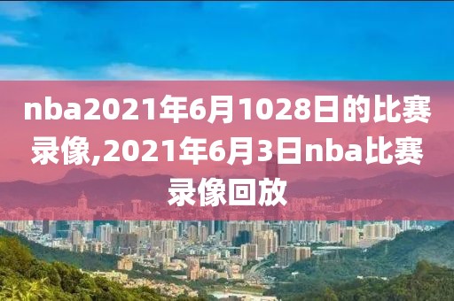 nba2021年6月1028日的比赛录像,2021年6月3日nba比赛录像回放