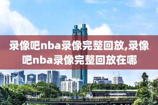 录像吧nba录像完整回放,录像吧nba录像完整回放在哪