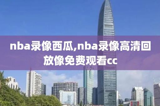 nba录像西瓜,nba录像高清回放像免费观看cc