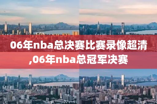 06年nba总决赛比赛录像超清,06年nba总冠军决赛