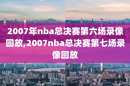 2007年nba总决赛第六场录像回放,2007nba总决赛第七场录像回放