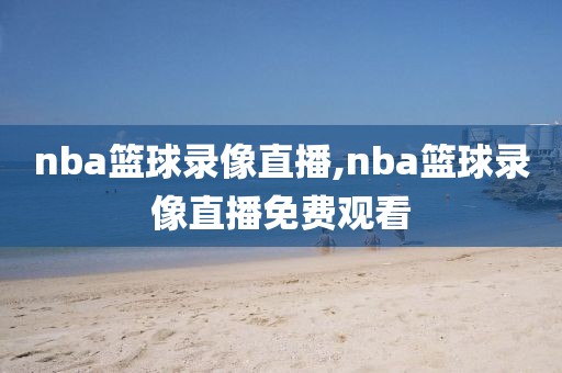 nba篮球录像直播,nba篮球录像直播免费观看