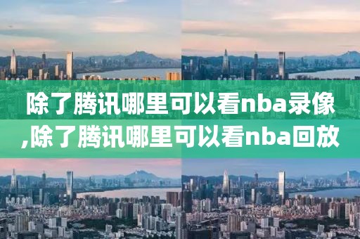 除了腾讯哪里可以看nba录像,除了腾讯哪里可以看nba回放