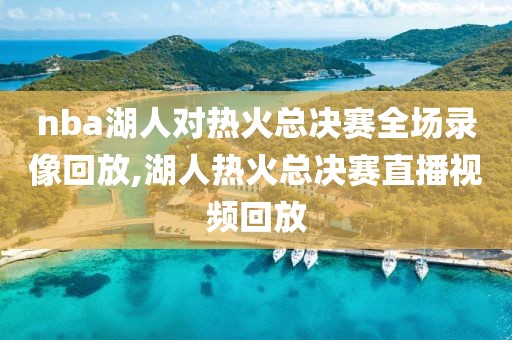 nba湖人对热火总决赛全场录像回放,湖人热火总决赛直播视频回放