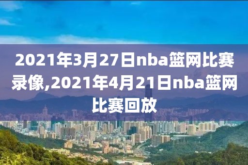 2021年3月27日nba篮网比赛录像,2021年4月21日nba篮网比赛回放