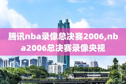 腾讯nba录像总决赛2006,nba2006总决赛录像央视