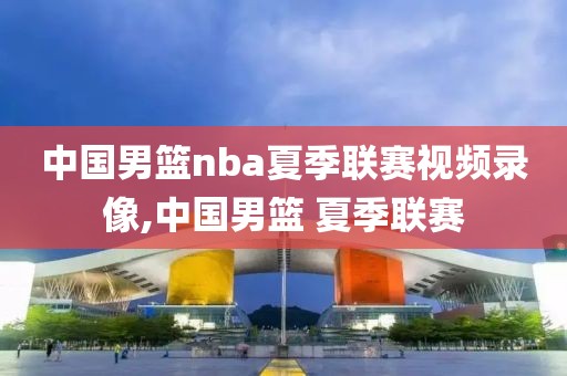 中国男篮nba夏季联赛视频录像,中国男篮 夏季联赛