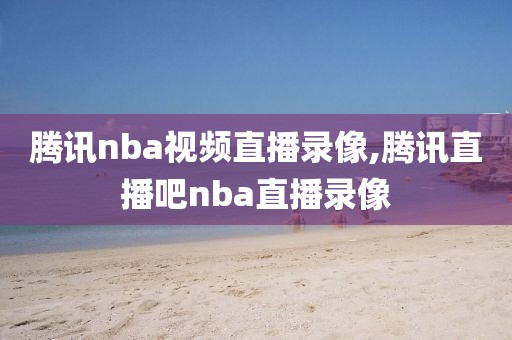 腾讯nba视频直播录像,腾讯直播吧nba直播录像