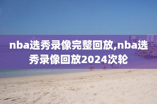 nba选秀录像完整回放,nba选秀录像回放2024次轮