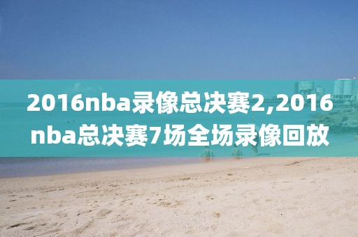 2016nba录像总决赛2,2016nba总决赛7场全场录像回放