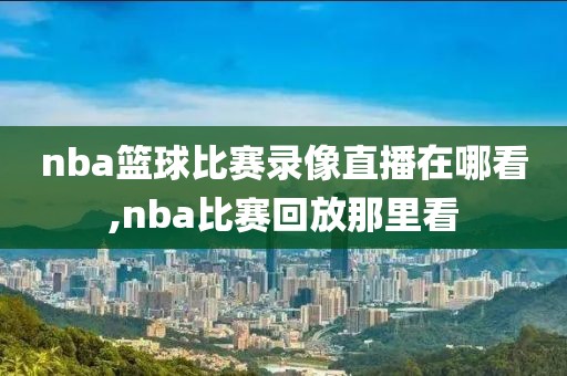 nba篮球比赛录像直播在哪看,nba比赛回放那里看