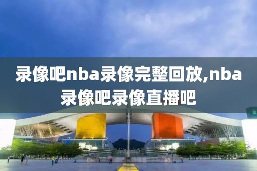 录像吧nba录像完整回放,nba录像吧录像直播吧