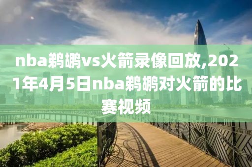 nba鹈鹕vs火箭录像回放,2021年4月5日nba鹈鹕对火箭的比赛视频