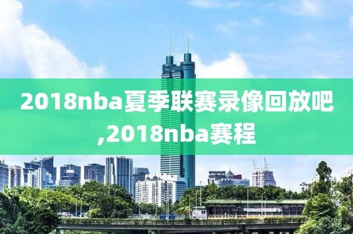 2018nba夏季联赛录像回放吧,2018nba赛程