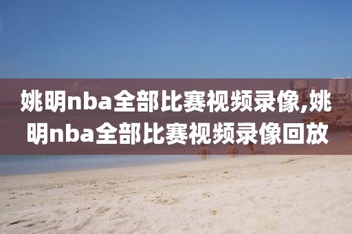 姚明nba全部比赛视频录像,姚明nba全部比赛视频录像回放