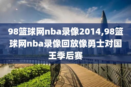 98篮球网nba录像2014,98篮球网nba录像回放像勇士对国王季后赛