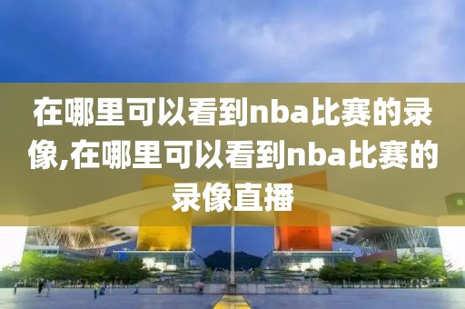 在哪里可以看到nba比赛的录像,在哪里可以看到nba比赛的录像直播