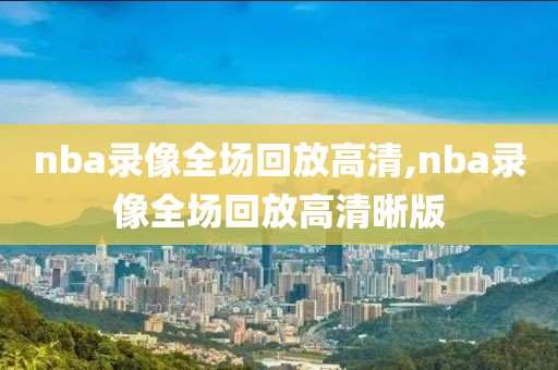 nba录像全场回放高清,nba录像全场回放高清晰版