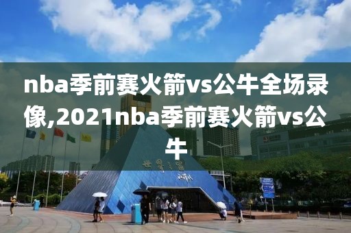 nba季前赛火箭vs公牛全场录像,2021nba季前赛火箭vs公牛