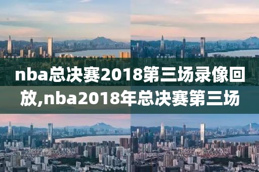 nba总决赛2018第三场录像回放,nba2018年总决赛第三场