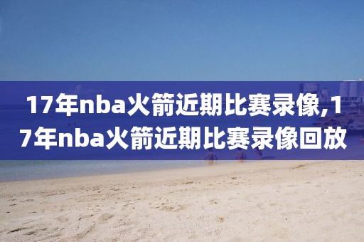 17年nba火箭近期比赛录像,17年nba火箭近期比赛录像回放