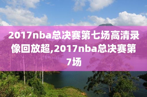 2017nba总决赛第七场高清录像回放超,2017nba总决赛第7场