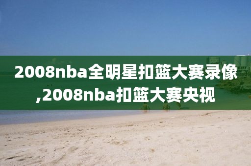 2008nba全明星扣篮大赛录像,2008nba扣篮大赛央视