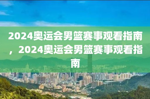 2024奥运会男篮赛事观看指南，2024奥运会男篮赛事观看指南