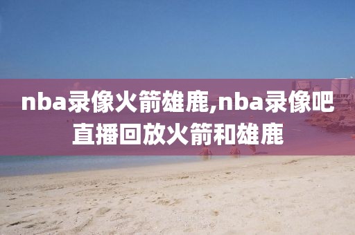 nba录像火箭雄鹿,nba录像吧直播回放火箭和雄鹿