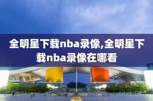 全明星下载nba录像,全明星下载nba录像在哪看