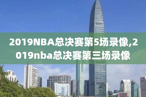 2019NBA总决赛第5场录像,2019nba总决赛第三场录像