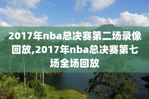 2017年nba总决赛第二场录像回放,2017年nba总决赛第七场全场回放