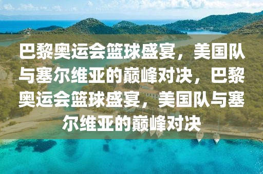 巴黎奥运会篮球盛宴，美国队与塞尔维亚的巅峰对决，巴黎奥运会篮球盛宴，美国队与塞尔维亚的巅峰对决