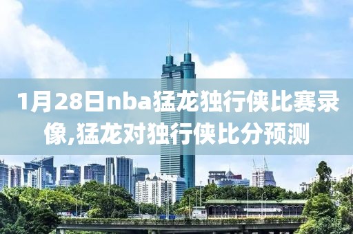 1月28日nba猛龙独行侠比赛录像,猛龙对独行侠比分预测