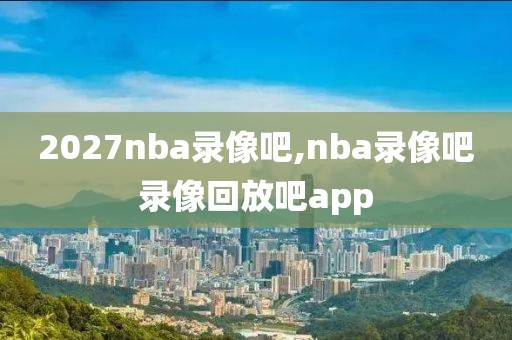 2027nba录像吧,nba录像吧录像回放吧app