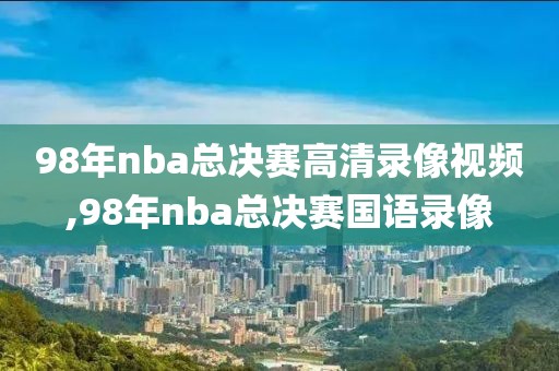 98年nba总决赛高清录像视频,98年nba总决赛国语录像