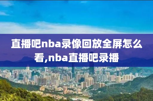 直播吧nba录像回放全屏怎么看,nba直播吧录播