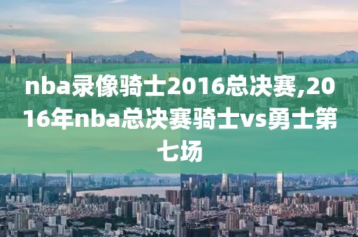 nba录像骑士2016总决赛,2016年nba总决赛骑士vs勇士第七场