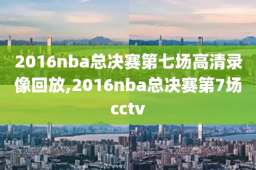 2016nba总决赛第七场高清录像回放,2016nba总决赛第7场cctv