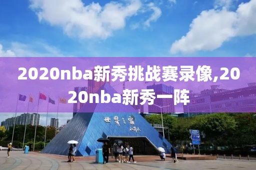 2020nba新秀挑战赛录像,2020nba新秀一阵