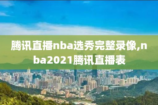 腾讯直播nba选秀完整录像,nba2021腾讯直播表