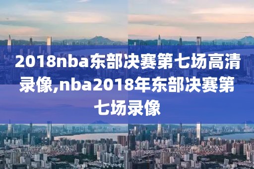 2018nba东部决赛第七场高清录像,nba2018年东部决赛第七场录像