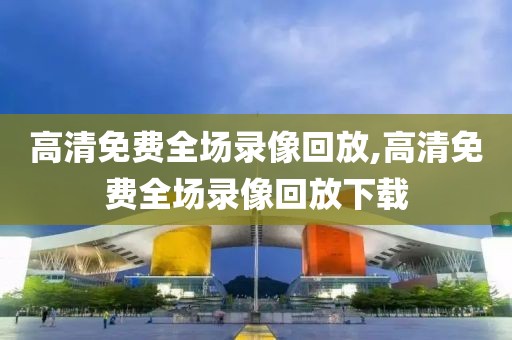 高清免费全场录像回放,高清免费全场录像回放下载