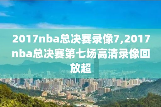 2017nba总决赛录像7,2017nba总决赛第七场高清录像回放超