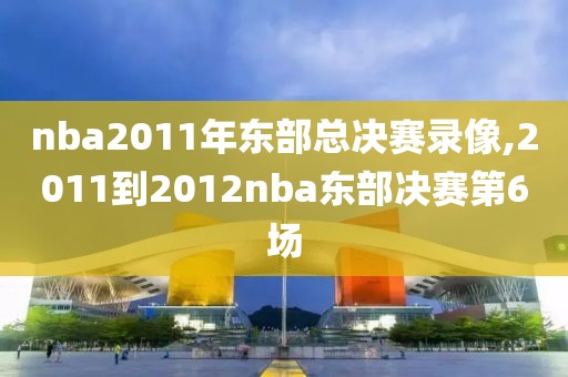 nba2011年东部总决赛录像,2011到2012nba东部决赛第6场