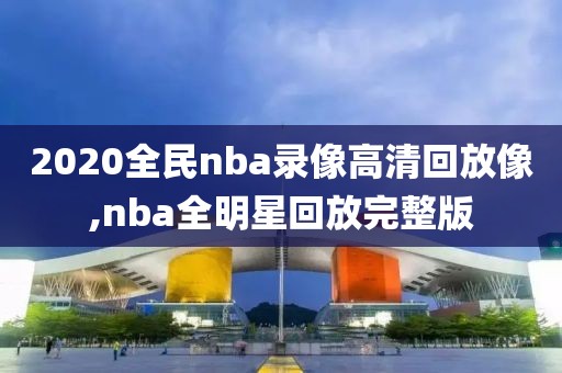 2020全民nba录像高清回放像,nba全明星回放完整版