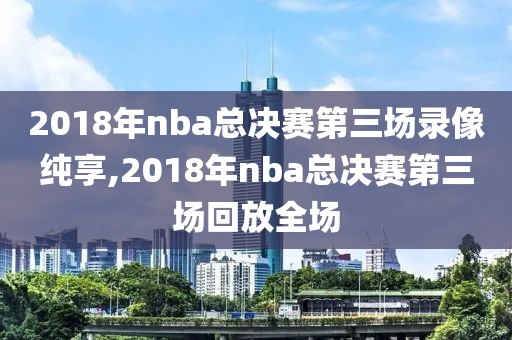 2018年nba总决赛第三场录像纯享,2018年nba总决赛第三场回放全场