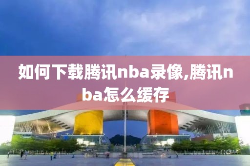 如何下载腾讯nba录像,腾讯nba怎么缓存