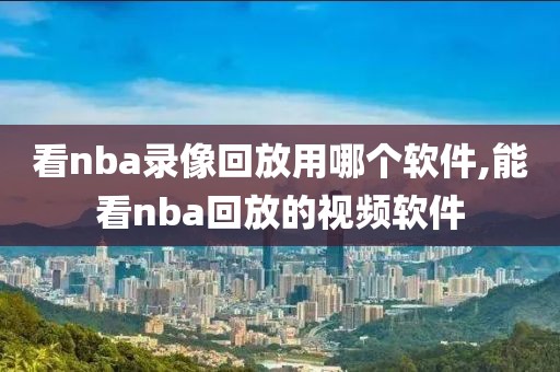 看nba录像回放用哪个软件,能看nba回放的视频软件